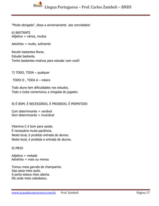 Língua Portuguesa – Prof. Carlos Zambeli – BNDS
www.acasadoconcurseiro.com.br Prof. Zambeli Página 17
“Muito obrigada”, disse a aniversariante aos convidados!
6) BASTANTE
Adjetivo = vários, muitos
Advérbio = muito, suficiente
Recebi bastantes flores.
Estudei bastante.
Tenho bastantes motivos para estudar com você!
7) TODO, TODA – qualquer
TODO O , TODA A – inteiro
Todo aluno tem dificuldades nos estudos.
Todo o clube comemorou a chegada do jogador.
8) É BOM, É NECESSÁRIO, É PROIBIDO, É PERMITIDO
Com determinante = variável
Sem determinante = invariável
Vitamina C é bom para saúde.
É necessária muita paciência.
Neste local, é proibido entrada de alunos.
Neste local, é proibida a entrada de alunos.
9) MEIO
Adjetivo = metade
Advérbio = mais ou menos
Tomou meia garrafa de champanhe.
Isso pesa meio quilo.
A porta estava meio aberta.
Ele anda meio cabisbaixo.
 