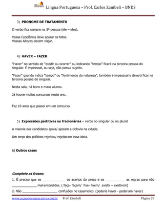 Língua Portuguesa – Prof. Carlos Zambeli – BNDS
www.acasadoconcurseiro.com.br Prof. Zambeli Página 20
3) PRONOME DE TRATAMENTO
O verbo fica sempre na 3ª pessoa (ele – eles).
Vossa Excelência deve apurar os fatos.
Vossas Altezas devem viajar.
4) HAVER – FAZER
“Haver” no sentido de “existir ou ocorrer” ou indicando “tempo” ficará na terceira pessoa do
singular. É impessoal, ou seja, não possui sujeito.
“Fazer” quando indica “tempo” ou “fenômenos da natureza”, também é impessoal e deverá ficar na
terceira pessoa do singular.
Nesta sala, há bons e maus alunos.
Já houve muitos concursos neste ano.
Faz 10 anos que passei em um concurso.
5) Expressões partitivas ou fracionárias – verbo no singular ou no plural
A maioria dos candidatos apoia/ apoiam a ciclovia na cidade.
Um terço dos políticos rejeitou/ rejeitaram essa ideia.
6) Outros casos
Complete as frases:
1. É preciso que se _____________ os acertos do preço e se ___________ as regras para não
______________ mal-entendidos. ( faça- façam/ fixe- fixem/ existir – existirem)
2. Não ____________________ confusões no casamento. (poderia haver - poderiam haver)
 