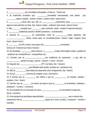 Língua Portuguesa – Prof. Carlos Zambeli – BNDS
www.acasadoconcurseiro.com.br Prof. Zambeli Página 21
3. _________________de convidados indesejados. (Trata-se - Tratam-se)
4. As madrinhas acreditam que __________convidados interessantes, mas sabem que
__________alguns casados. (exista- existam / podem haver- pode haver)
5. _____________vários dias que não se ______________casamentos aqui; _______________
alguma coisa estranha no local. (faz- fazem/ realiza - realizam/ deve haver- devem haver)
6. Não ________ emoções que __________esse momento. (exite - existem/ traduza-traduzam)
7. __________ problemas durante o Buffet (aconteceu – aconteceram)
8. Quando se __________ de casamentos, onde se ____________trajes especiais, não
___________________ tantos custos para os convidados.(trata- tratam/ exige- exigem/ deve
haver- devem haver)
9. __________ às 22h a janta, mas quase não_________________ convidados.
(Iniciou-se- Iniciaram-se/ havia- haviam)
10. No Facebook, __________fotos bizarras e __________muitas informações inúteis. (publica-se
- publicam-se/ compartilha-se - compartilham-se)
11. Convém que se ____________________nos problemas do casamento e que não se
______________ partido da sogra. (pense – pensem / tome – tomem)
12. Naquele dia, _____________________37º C na festa. (fez - fizeram)
13. ____________________aos bêbados todo auxílio. (prestou-se - prestaram–se)
14. Não se __________ boas festas de casamento como antigamente. (faz –fazem)
15. No Sul, __________ invernos de congelar cusco. (faz-fazem)
16. É preciso que se __________ aos vídeos e que se ____________ os recados. (assista –
assistam / leia – leiam)
17. Convém que se ________ às ordens da sogra e que se _________ os prometidos. (obedeça –
obedeçam / cumpra – cumpram)
18. As acusações do ex-namorado da noiva __________________ os convidados às lágrimas.
(levou / levaram)
19. Uma pesquisa de psicólogos especializados ________________________ que a maioria dos
casamentos não se _______________________ depois de 2 anos. (revelou / revelaram – mantém /
mantêm)
 