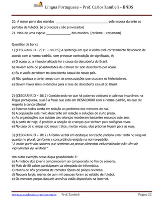 Língua Portuguesa – Prof. Carlos Zambeli – BNDS
www.acasadoconcurseiro.com.br Prof. Zambeli Página 22
20. A maior parte dos maridos ______________________________ pela esposa durante as
partidas de futebol. (é provocada / são provocados)
21. Mais de uma esposa ______________ dos maridos. (reclama – reclamam)
Questões da banca
1) (CESGRANRIO - 2011 – BNDES) A sentença em que o verbo está corretamente flexionado de
acordo com a norma-padrão, sem provocar contradição de significado, é:
a) O acaso ou a intencionalidade foi a causa da descoberta do Brasil.
b) Haviam 60% de possibilidades de o Brasil ter sido descoberto por acaso.
c) Eu e vocês acreditam na descoberta casual do nosso país.
d) Não gastava a corte tempo com as preocupações que ocupava os historiadores.
e) Devem haver mais evidências para a tese de descoberta casual do Brasil.
2) (CESGRANRIO – 2012) Considerando-se que há palavras variáveis e palavras invariáveis na
língua portuguesa, qual é a frase que está em DESACORDO com a norma-padrão, no que diz
respeito à concordância?
a) Estamos todos alerta em relação ao problema dos menores de rua.
b) A população está meio descrente em relação a soluções de curto prazo.
c) As organizações que cuidam das crianças receberam bastantes recursos este ano.
d) A partir de hoje, é proibido a adoção de crianças que tenham pais biológicos vivos.
e) No caso de crianças sob maus tratos, muitas vezes, elas próprias fogem para as ruas.
3) (CESGRANRIO – 2012) A forma verbal em destaque no trecho poderia estar tanto no singular
quanto no plural, conforme a concordância exigida na norma-padrão.
“A maior parte dos sabores que sentimos ao provar alimentos industrializados não vêm de
ingredientes de verdade.”
Um outro exemplo dessa dupla possibilidade é:
a) A metade dos jovens compareceram ao campeonato no fim de semana.
b) Mais de 80 países participaram da olimpíada de informática.
c) Muitos de nós gostamos de comidas típicas de países orientais.
d) Naquela tarde, menos de cem mil pessoas foram ao estádio de futebol.
e) Os menores preços daquele antivírus estão disponíveis na internet.
 