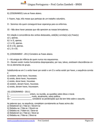 Língua Portuguesa – Prof. Carlos Zambeli – BNDS
www.acasadoconcurseiro.com.br Prof. Zambeli Página 24
8) (CESGRANRIO) Leia as frases abaixo.
I- Fazem, hoje, três meses que participo de um trabalho voluntário.
II - Seremos nós quem conseguirá levar esperança para os enfermos.
III - Não deve haver pessoas que não apreciem as nossas brincadeiras.
Em relação à concordância dos verbos destacados, está(ão) correta(s) a(s) frase(s)
a) I, apenas.
b) I e II, apenas.
c) I e III, apenas.
d) II e III, apenas.
e) I, II e III.
9) (CESGRANRIO - 2011) Considere as frases abaixo.
I – Há amigos de infância de quem nunca nos esquecemos.
II – Deviam existir muitos funcionários despreparados; por isso, talvez, existissem discordâncias en-
tre os elementos do grupo.
Substituindo-se em I o verbo haver por existir e em II o verbo existir por haver, a sequência correta
é
a) existem, devia haver, houvesse.
b) existe, devia haver, houvessem.
c) existe, devia haver, houvesse.
d) existem, deviam haver, houvesse.
e) existe, deviam haver, houvessem.
10) (CESGRANRIO - 2011)
I – __________________ ontem, na reunião, as questões sobre ética e moral.
II – ___________________ muito, atualmente, sobre política.
III – ___________________ considerar as ponderações que ela tem feito sobre o assunto.
As palavras que, na sequência, completam corretamente as frases acima são:
a) Debateram-se / Fala-se / Devem-se
b) Debateu-se / Fala-se / Devem-se
c) Debateu-se / Falam-se / Deve-se
d) Debateram-se / Fala-se / Deve-se
e) Debateu-se / Fala-se / Deve-se
 