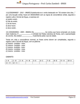 Língua Portuguesa – Prof. Carlos Zambeli – BNDS
www.acasadoconcurseiro.com.br Prof. Zambeli Página 25
11)(CESGRANRIO - 2010 – BNDES) Substituindo-se o verbo destacado em "Só existem dois dias..."
por uma locução verbal, ficará em DESACORDO com as regras de concordância verbal, segundo o
registro culto e formal da língua, a expressa em
a) podem existir.
b) hão de existir.
c) há de haver.
d) deve haver.
e) deve existir.
12) (CESGRANRIO - 2009 – BNDES) Ela ____________ me contou que havia comprado uns óculos
mais modernos. É ______________ a entrada nas Festas Literárias de Paraty, sem a apresentação
do convite. Ela andava ____________ mulambenta pelas ruas da cidade.
Tendo em vista a concordância nominal, as frases acima devem ser completadas, segundo o
registro culto e formal da língua, com as palavras
a) mesma - proibido - meio.
b) mesma - proibido - meia.
c) mesma - proibida - meio.
d) mesmo - proibida - meia.
e) mesmo - proibido - meio
GABARITO
1- A 2 - D 3 - A 4 - B 5- E 6- C 7- D 8- D 9 – A 10- A
11 – E 12 – C
 