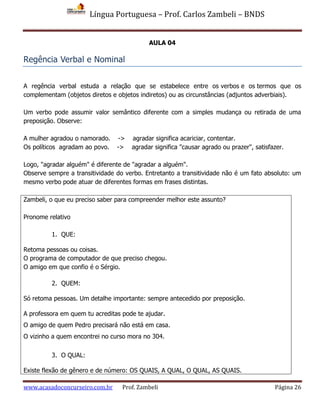 Língua Portuguesa – Prof. Carlos Zambeli – BNDS
www.acasadoconcurseiro.com.br Prof. Zambeli Página 26
AULA 04
Regência Verbal e Nominal
A regência verbal estuda a relação que se estabelece entre os verbos e os termos que os
complementam (objetos diretos e objetos indiretos) ou as circunstâncias (adjuntos adverbiais).
Um verbo pode assumir valor semântico diferente com a simples mudança ou retirada de uma
preposição. Observe:
A mulher agradou o namorado. -> agradar significa acariciar, contentar.
Os políticos agradam ao povo. -> agradar significa "causar agrado ou prazer", satisfazer.
Logo, "agradar alguém" é diferente de "agradar a alguém".
Observe sempre a transitividade do verbo. Entretanto a transitividade não é um fato absoluto: um
mesmo verbo pode atuar de diferentes formas em frases distintas.
Zambeli, o que eu preciso saber para compreender melhor este assunto?
Pronome relativo
1. QUE:
Retoma pessoas ou coisas.
O programa de computador de que preciso chegou.
O amigo em que confio é o Sérgio.
2. QUEM:
Só retoma pessoas. Um detalhe importante: sempre antecedido por preposição.
A professora em quem tu acreditas pode te ajudar.
O amigo de quem Pedro precisará não está em casa.
O vizinho a quem encontrei no curso mora no 304.
3. O QUAL:
Existe flexão de gênero e de número: OS QUAIS, A QUAL, O QUAL, AS QUAIS.
 