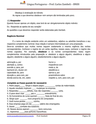 Língua Portuguesa – Prof. Carlos Zambeli – BNDS
www.acasadoconcurseiro.com.br Prof. Zambeli Página 30
Obedeça à sinalização de trânsito
As regras a que devemos obedecer nem sempre são lembradas pelo povo.
13) Responder
Quando houver apenas um objeto, esse terá de ser obrigatoriamente objeto indireto:
Ex.: Responda ao apelos do seu coração!
As questões a que devemos responder serão elaboradas pelo Zambeli.
Regência Nominal
É o nome da relação existente entre um substantivo, adjetivo ou advérbio transitivos e seu
respectivo complemento nominal. Essa relação é sempre intermediada por uma preposição.
Deve-se considerar que muitos nomes seguem exatamente a mesma regência dos verbos
correspondentes. Conhecer o regime de um verbo significa, nesses casos, conhecer o regime dos
nomes cognatos. Por exemplo, obedecer e os nomes correspondentes: todos regem
complementos introduzidos pela preposição a: obedecer a algo/a alguém; obediência a algo/a
alguém; obediente a algo/a alguém; obedientemente a algo/a alguém.
admiração a, por horror a
atentado a, contra impaciência com
aversão a, para, por medo a, de
bacharel em, doutor em obediência a
capacidade de, para ojeriza a, por
devoção a, para com, por proeminência sobre
dúvida acerca de, em, sobre respeito a, com, para com, por
Complete as frases quando for necessário
1. Pedro pagou_____ Sérgio e depois pagou __________ contas da maternidade.
2. Aquele resultado implicará ____ mudanças na empresa.
3. Respondeu ________bilhete, mas não respondeu _______ carta.
4. O povo deve visar _____ paz e ________ entendimento.
5. Os funcionários do curso queriam _______ festa de final de ano.
6. Sérgio quer _______ novo programa de computador.
7. Você nunca perdoa _______ vizinho.
8. Essa empresa paga em dia _______ salário dos empregados.
9. Assisti _____combate dos lutadores.
10. Nossos alunos aspiram ________ bons concursos.
11. Aspiremos _____esse perfume maravilhoso.
 