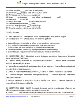 Língua Portuguesa – Prof. Carlos Zambeli – BNDS
www.acasadoconcurseiro.com.br Prof. Zambeli Página 31
12. Vamos proceder ______uma série de aprovações.
13. Nunca visei _____qualquer lucro com você, meu amor!
14. Minha sogra quer muito_______ seus genros.
15. Paguei ____ conta, paguei _____ meu colega e ainda paguei ______ você!
16. Quero visar ____aprovação.
17. Prefiro jantar fora ________ ficar estudando em casa.
18. Vários candidatos aspiraram ___ cargo.
19. Naquele dia tu perdoaste ___ todos os amigos.
20. O médico assistiu ___ aluno que estava ferido.
Questões da banca
01) (CESGRANRIO 2011) Cada período abaixo é composto pela união de duas orações.
Em qual deles essa união está de acordo com a norma - padrão?
a) A exposição que o pesquisador se referiu foi prorrogada por mais um mês.
b) Mora em Recife o pesquisador que os postais estão sendo expostos.
c) Os estúdios em que eram elaborados os postais ficavam na Europa.
d) Foi impressionante o sucesso cuja exposição de cartões-postais alcançou.
e) O assunto que o pesquisador se interessou traz uma marca de romantismo.
02) (CESGRANRIO – 2011) Substituindo o verbo destacado por outro, a frase, quanto à regência
verbal, torna-se INCORRETA em:
a) O líder da equipe, finalmente, viu a apresentação do projeto. / O líder da equipe, finalmente,
assistiu à apresentação do projeto.
b) Mesmo não concordando, ele acatou as ordens do seu superior. / Mesmo não concordando, ele
obedeceu às ordens do seu superior.
c) Gostava de recordar os fatos de sua infância. / Gostava de lembrar dos fatos de sua infância.
d) O candidato desejava uma melhor colocação no ranking. / O candidato aspirava a uma melhor
colocação no ranking.
e) Naquele momento, o empresário trocou a família pela carreira. / Naquele momento, o
empresário preferiu a carreira à família.
03) (CESGRANRIO - 2010 – BNDES) Em relação à regência nominal ou verbal, qual a frase em que
NÃO se emprega o pronome relativo precedido de preposição?
a) O físico ______ frase sempre me recordo quebrou paradigmas com sua nova forma de pensar.
 