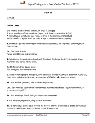 Língua Portuguesa – Prof. Carlos Zambeli – BNDS
www.acasadoconcurseiro.com.br Prof. Zambeli Página 35
AULA 05
CRASE
Ocorre Crase
Eles foram à praia no fim de semana. (A prep. + A artigo)
A aluna à qual me refiro é estudiosa. (A prep. + A do pronome relativo A Qual)
A minha blusa é semelhante à de Maria. (A prep. + A pronome demonstrativo)
Ele fez referência àquele aluno. (A prep. + A pronome demonstrativo Aquele).
1. Substitua a palavra feminina por outra masculina correlata; em surgindo a combinação AO,
haverá crase.
Ex.: Eles foram à praia.
Nunca fui indiferente às professoras.
2. Substitua os demonstrativos Aqueles(s), Aquela(s), Aquilo por A este(s), A esta(s), A isto;
mantendo-se a lógica, haverá crase.
Ex.:Ele fez referência àquele aluno.
Não entregarei isso àquelas turmas.
3. Antes de nome próprio de lugares, deve-se colocar o verbo VOLTAR; se dissermos VOLTO DA,
haverá acento indicativo de crase; se dissermos VOLTO DE, não ocorrerá o acento.
Ex.: Vou à Bahia. (volto da). Vou a São Paulo (volto de).
Obs.: se o nome do lugar estiver acompanhado de uma característica (adjunto adnominal), o
acento será obrigatório.
Ex.: Vou a Portugal. Vou à Portugal das grandes navegações.
4. Nas locuções prepositivas, conjuntivas e adverbiais.
Ex.: à frente de; à espera de; à procura de; à noite; à tarde; à esquerda; à direita; às vezes; às
pressas; à medida que; à proporção que; à toa; à vontade, etc.
 