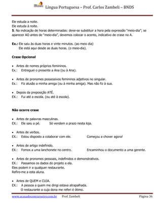 Língua Portuguesa – Prof. Carlos Zambeli – BNDS
www.acasadoconcurseiro.com.br Prof. Zambeli Página 36
Ele estuda a noite.
Ele estuda à noite.
5. Na indicação de horas determinadas: deve-se substituir a hora pela expressão “meio-dia”; se
aparecer AO antes de “meio-dia”, devemos colocar o acento, indicativo de crase no A.
Ex.: Ele saiu às duas horas e vinte minutos. (ao meio dia)
Ele está aqui desde as duas horas. (o meio-dia).
Crase Opcional
 Antes de nomes próprios femininos.
Ex.: Entreguei o presente a Ana (ou à Ana).
 Antes de pronomes possessivos femininos adjetivos no singular.
Ex.: Fiz alusão a minha amiga (ou à minha amiga). Mas não fiz à sua.
 Depois da preposição ATÉ.
EX.: Fui até a escola. (ou até à escola).
Não ocorre crase
 Antes de palavras masculinas.
EX.: Ele saiu a pé. Só vendem a prazo nesta loja.
 Antes de verbos.
EX.: Estou disposto a colaborar com ele. Começou a chover agora!
 Antes de artigo indefinido.
EX.: Fomos a uma lanchonete no centro. Encaminhou o documento a uma gerente.
 Antes de pronomes pessoais, indefinidos e demonstrativos.
EX.: Passamos os dados do projeto a ela.
Eles podem ir a qualquer restaurante.
Refiro-me a esta aluna.
 Antes de QUEM e CUJA.
EX.: A pessoa a quem me dirigi estava atrapalhada.
O restaurante a cuja dona me referi é ótimo.
 