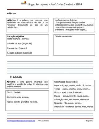 Língua Portuguesa – Prof. Carlos Zambeli – BNDS
www.acasadoconcurseiro.com.br Prof. Zambeli Página 3
Adjetivo
______________________________________________________________________________
______________________________________________________________________________
______________________________________________________________________________
______________________________________________________________________________
______________________________________________________________________________
______________________________________________________________________________
3) Advérbio
______________________________________________________________________________
______________________________________________________________________________
______________________________________________________________________________
Morfossintaxe do Adjetivo:
O adjetivo exerce sempre funções
sintáticas relativas aos substantivos, atuando
como adjunto adnominal ou como
predicativo (do sujeito ou do objeto).
Adjetivo é a palavra que expressa uma
qualidade ou característica do ser e se
"encaixa" diretamente ao lado de um
substantivo.
Locução adjetiva
Noite de chuva (chuvosa)
Atitudes de anjo (angelicais)
Pneu de trás (traseiro)
Seleção do Brasil (brasileira)
Detalhe zambeliano!
Advérbio é uma palavra invariável que
modifica o sentido do verbo, do adjetivo e do
próprio advérbio.
Classificação dos advérbios:
Lugar – ali, aqui, aquém, atrás, cá, dentro...
Tempo – agora, amanhã, antes, ontem...
Modo – a pé, à toa, à vontade...
Dúvida – provavelmente, talvez, quiçá...
Afirmação – sim, certamente, realmente...
Negação – não, nunca, jamais...
Intensidade - bastante, demais, mais, menos
Dica do Zambeli
Aqui dormi nesta semana.
Hoje eu estudei gramática no curso.
 
