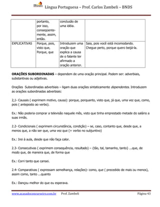 Língua Portuguesa – Prof. Carlos Zambeli – BNDS
www.acasadoconcurseiro.com.br Prof. Zambeli Página 43
portanto,
por isso,
conseqüente-
mente, assim,
então.
conclusão de
uma idéia.
EXPLICATIVAS Porque, pois,
visto que,
Porque, que
Introduzem uma
oração que
explica a causa
de o falante ter
afirmado a
oração anterior.
Saia, pois você está incomodando.
Chegue perto, porque quero beijá-la.
ORAÇÕES SUBORDINADAS – dependem de uma oração principal. Podem ser: adverbiais,
substantivas ou adjetivas.
Orações Subordinadas adverbiais – ligam duas orações sintaticamente dependentes. Introduzem
as orações subordinadas adverbiais:
2.1- Causais ( exprimem motivo, causa): porque, porquanto, visto que, já que, uma vez que, como,
pois ( anteposto ao verbo).
Ex.: Não poderia comprar a televisão naquele mês, visto que tinha emprestado metade do salário a
suas irmãs.
2.2- Condicionais ( exprimem circunstância, condição) – se, caso, contanto que, desde que, a
menos que, a não ser que, uma vez que (+ verbo no subjuntivo)
Ex.: Irei à aula, desde que não faça calor.
2.3- Consecutivas ( exprimem consequência, resultado) – {tão, tal, tamanho, tanto} ...que, de
modo que, de maneira que, de forma que
Ex.: Corri tanto que cansei.
2.4- Comparativas ( expressam semelhança, relações)- como, que ( precedido de mais ou menos),
assim como, tanto ...quanto
Ex.: Dançou melhor do que eu esperava.
 
