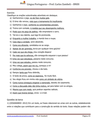 Língua Portuguesa – Prof. Carlos Zambeli – BNDS
www.acasadoconcurseiro.com.br Prof. Zambeli Página 45
Exercício
Classifique as orações subordinadas adverbiais em destaque.
a) Ganharemos o jogo, se ele fizer muitos gols.
b) O time não venceu, visto que o treinamento foi insuficiente.
c) Ganhamos o jogo, conforme os comentaristas previam.
d) Treina com vontade, à medida que seu desempenho melhora.
e) Posto que me peça de joelhos, não emprestarei o carro.
f) Tal era o seu talento, que logo foi promovida.
g) Enquanto a mulher trabalha, o marido lava a roupa.
h) Caso diga a verdade, serei absolvido.
i) Como era eficiente, candidatou-se ao cargo.
j) Apesar de ser gremista, torcia por qualquer time gaúcho!
k) Cada vez que ela chega, meu coração dispara!
l) Por mais que te esforces, não conseguirás esquecer o que passou!
m) Uma vez que estudasse, passaria neste concurso.
n) Uma vez que estudou, passou neste concurso.
o) Meu colega, assim que me viu, começou a rir!
p) Conforme era previsto, choveu o dia todo.
q) Dançou tanto que ficou dolorida.
r) O texto da prova, como se esperava, foi muito fácil.
s) Seu elogio ficou em minha vida como um símbolo de vitória.
t) Como nunca conseguiu enganar o namorado, desistiu do casamento.
u) Como a discussão dela não tinha motivo, saí para beber com os amigos.
v) Mesmo que com medo, quis praticar esportes radicais.
w) Assim que tiveres tempo, envia o e-mail.
Questões da banca
1) (CESGRANRIO -2012) Em um texto, as frases relacionam-se umas com as outras, estabelecendo
entre si relações que contribuem para a construção do sentido do texto. Essas relações podem não
 