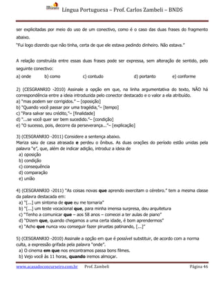 Língua Portuguesa – Prof. Carlos Zambeli – BNDS
www.acasadoconcurseiro.com.br Prof. Zambeli Página 46
ser explicitadas por meio do uso de um conectivo, como é o caso das duas frases do fragmento
abaixo.
“Fui logo dizendo que não tinha, certa de que ele estava pedindo dinheiro. Não estava.”
A relação construída entre essas duas frases pode ser expressa, sem alteração de sentido, pelo
seguinte conectivo:
a) onde b) como c) contudo d) portanto e) conforme
2) (CESGRANRIO -2010) Assinale a opção em que, na linha argumentativa do texto, NÃO há
correspondência entre a ideia introduzida pelo conector destacado e o valor a ela atribuído.
a) “mas podem ser corrigidos.” – [oposição]
b) “Quando você passar por uma tragédia,”– [tempo]
c) “Para salvar seu crédito,”– [finalidade]
d) “...se você quer ser bem sucedido.”– [condição]
e) “O sucesso, pois, decorre da perseverança...”– [explicação]
3) (CESGRANRIO -2011) Considere a sentença abaixo.
Mariza saiu de casa atrasada e perdeu o ônibus. As duas orações do período estão unidas pela
palavra “e”, que, além de indicar adição, introduz a ideia de
a) oposição
b) condição
c) consequência
d) comparação
e) união
4) (CESGRANRIO -2011) “As coisas novas que aprendo exercitam o cérebro.” tem a mesma classe
da palavra destacada em:
a) “[...] um sintoma de que eu me tornaria”
b) “[...] um teste vocacional que, para minha imensa surpresa, deu arquitetura
c) “Tenho a comunicar que – aos 58 anos – comecei a ter aulas de piano”
d) “Dizem que, quando chegamos a uma certa idade, é bom aprendermos”
e) “Acho que nunca vou conseguir fazer piruetas patinando, [...]”
5) (CESGRANRIO -2010) Assinale a opção em que é possível substituir, de acordo com a norma
culta, a expressão grifada pela palavra “onde”.
a) O cinema em que nos encontramos passa bons filmes.
b) Vejo você às 11 horas, quando iremos almoçar.
 