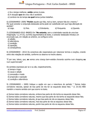 Língua Portuguesa – Prof. Carlos Zambeli – BNDS
www.acasadoconcurseiro.com.br Prof. Zambeli Página 47
c) Se o tempo melhorar, então vamos à praia.
d) A situação que ele criou não é aceitável.
e) Lembrei-me do tempo no qual íamos juntos trabalhar.
6) (CESGRANRIO -2009) “Porém aquele que fala, mal ou bem, sempre fala de s mesmo.”
Por qual conector a conjunção destacada acima pode ser substituída sem que haja alteração de
sentido?
a) Logo. b) Pois. c) Entretanto. d) Porquanto. e) Quando.
7) (CESGRANRIO-2010 -BNDES) Em "No entanto, sem a criatividade nascida de uma boa
imaginação," (L.14-15), na linha argumentativa do texto, o conector destacado introduz um
enunciado que, em relação ao anterior, se configura como
a) adição.
b) alternância.
c) condição.
d) oposição.
e) consequência.
8) (CESGRANRIO - 2012) Os conectivos são responsáveis por relacionar termos e orações, criando
entre eles relações de sentido, conforme se observa no trecho abaixo.
“É por isso, talvez, que, se vemos uma criança bem-vestida chorando sozinha num shopping ou
num supermercado”
Os sentidos expressos por se e ou são, respectivamente,
a) tempo e lugar
b) causa e adição
c) concessão e modo
d) proporção e oposição
e) condição e alternância
9) (CESGRANRIO – 2009) Indique a opção em que a reescritura do período " 'Somos todos
corredores naturais, apesar de boa parte de nós ter se esquecido desse fato,' " (l. 23-25) NÃO
mantém o mesmo sentido com que ocorre no texto.
a) Somos todos corredores naturais, embora boa parte de nós tenha se esquecido desse fato.
b) Somos todos corredores naturais, mesmo que boa parte de nós tenha se esquecido desse fato.
c) Somos todos corredores naturais, já que boa parte de nós se esqueceu desse fato.
d) Somos todos corredores naturais, mas boa parte de nós se esqueceu desse fato.
e) Somos todos corredores naturais, porém boa parte de nós se esqueceu desse fato.
 