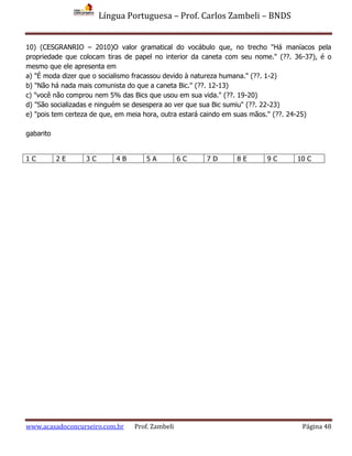 Língua Portuguesa – Prof. Carlos Zambeli – BNDS
www.acasadoconcurseiro.com.br Prof. Zambeli Página 48
10) (CESGRANRIO – 2010)O valor gramatical do vocábulo que, no trecho "Há maníacos pela
propriedade que colocam tiras de papel no interior da caneta com seu nome." (??. 36-37), é o
mesmo que ele apresenta em
a) "É moda dizer que o socialismo fracassou devido à natureza humana." (??. 1-2)
b) "Não há nada mais comunista do que a caneta Bic." (??. 12-13)
c) "você não comprou nem 5% das Bics que usou em sua vida." (??. 19-20)
d) "São socializadas e ninguém se desespera ao ver que sua Bic sumiu" (??. 22-23)
e) "pois tem certeza de que, em meia hora, outra estará caindo em suas mãos." (??. 24-25)
gabarito
1 C 2 E 3 C 4 B 5 A 6 C 7 D 8 E 9 C 10 C
 