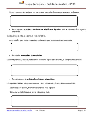 Língua Portuguesa – Prof. Carlos Zambeli – BNDS
www.acasadoconcurseiro.com.br Prof. Zambeli Página 52
Passei no concurso, portanto irei comemorar depositando uma grana para os profssores.
 Para separar orações coordenadas sindéticas ligadas por e, quando têm sujeitos
diferentes.
Ex.: Levantou a mão, e o Zambeli veio atendê-lo.
A população quer novas propostas, e ninguém quer assumir esse compromisso.
 Para isolar as orações intercaladas.
Ex.: Uma premissa, disse o professor de raciocínio lógico para a turma, é sempre uma verdade.
 Para separar as orações subordinadas adverbiais.
Ex.: Quando recebeu seu primeiro salário como funcionário público, sentiu-se realizado.
Caso você não estude, ficará muito ansioso para a prova.
Como eu havia te falado, a prova não estava fácil.
 