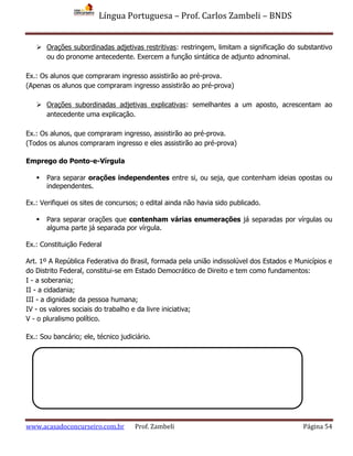 Língua Portuguesa – Prof. Carlos Zambeli – BNDS
www.acasadoconcurseiro.com.br Prof. Zambeli Página 54
 Orações subordinadas adjetivas restritivas: restringem, limitam a significação do substantivo
ou do pronome antecedente. Exercem a função sintática de adjunto adnominal.
Ex.: Os alunos que compraram ingresso assistirão ao pré-prova.
(Apenas os alunos que compraram ingresso assistirão ao pré-prova)
 Orações subordinadas adjetivas explicativas: semelhantes a um aposto, acrescentam ao
antecedente uma explicação.
Ex.: Os alunos, que compraram ingresso, assistirão ao pré-prova.
(Todos os alunos compraram ingresso e eles assistirão ao pré-prova)
Emprego do Ponto-e-Vírgula
 Para separar orações independentes entre si, ou seja, que contenham ideias opostas ou
independentes.
Ex.: Verifiquei os sites de concursos; o edital ainda não havia sido publicado.
 Para separar orações que contenham várias enumerações já separadas por vírgulas ou
alguma parte já separada por vírgula.
Ex.: Constituição Federal
Art. 1º A República Federativa do Brasil, formada pela união indissolúvel dos Estados e Municípios e
do Distrito Federal, constitui-se em Estado Democrático de Direito e tem como fundamentos:
I - a soberania;
II - a cidadania;
III - a dignidade da pessoa humana;
IV - os valores sociais do trabalho e da livre iniciativa;
V - o pluralismo político.
Ex.: Sou bancário; ele, técnico judiciário.
 