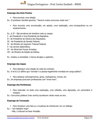 Língua Portuguesa – Prof. Carlos Zambeli – BNDS
www.acasadoconcurseiro.com.br Prof. Zambeli Página 55
Emprego dos Dois-Pontos
 Para anunciar uma citação.
Ex.: O professor Zambeli garantiu: “Haverá muitos concursos neste ano.”
 Para anunciar uma enumeração, um aposto, uma explicação, uma consequência ou um
esclarecimento.
Ex.: § 3º - São privativos de brasileiro nato os cargos:
I - de Presidente e Vice-Presidente da República;
II - de Presidente da Câmara dos Deputados;
III - de Presidente do Senado Federal;
IV - de Ministro do Supremo Tribunal Federal;
V - da carreira diplomática;
VI - de oficial das Forças Armadas;
VII - de Ministro de Estado da Defesa.
Ex.: Acabou a ansiedade: a banca divulgou o gabarito.
Emprego das Aspas
 Para distinguir uma citação do resto do contexto.
Ex.: A lei 8.112 define que “servidor é a pessoa legalmente investida em cargo público”.
 Para destacar estrangeirismos, gírias, neologismos, ironias, etc.
Ex.: As empresas procuram profissionais com “know how”.
Emprego dos Parênteses
 Para intercalar no texto uma explicação, uma reflexão, uma digressão, um comentário à
margem.
Ex.: Concursos públicos (meu sonho) acontecem várias vezes ao ano.
Emprego do Travessão
 Para introduzir uma fala ou a mudança de interlocutor em um diálogo.
Ex.: - Vai trabalhar hoje?
- Não, o tribunal vai fazer feriadão.
 