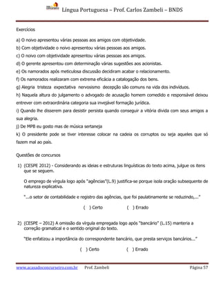 Língua Portuguesa – Prof. Carlos Zambeli – BNDS
www.acasadoconcurseiro.com.br Prof. Zambeli Página 57
Exercícios
a) O noivo apresentou várias pessoas aos amigos com objetividade.
b) Com objetividade o noivo apresentou várias pessoas aos amigos.
c) O noivo com objetividade apresentou várias pessoas aos amigos.
d) O gerente apresentou com determinação várias sugestões aos acionistas.
e) Os namorados após meticulosa discussão decidiram acabar o relacionamento.
f) Os namorados realizaram com extrema eficácia a catalogação dos bens.
g) Alegria tristeza expectativa nervosismo decepção são comuns na vida dos indivíduos.
h) Naquela altura do julgamento o advogado de acusação homem comedido e responsável deixou
entrever com extraordinária categoria sua invejável formação jurídica.
i) Quando lhe disserem para desistir persista quando conseguir a vitória divida com seus amigos a
sua alegria.
j) De MPB eu gosto mas de música sertaneja
k) O presidente pode se tiver interesse colocar na cadeia os corruptos ou seja aqueles que só
fazem mal ao país.
Questões de concursos
1) (CESPE 2012) - Considerando as ideias e estruturas linguísticas do texto acima, julgue os itens
que se seguem.
O emprego de vírgula logo após “agências”(L.9) justifica-se porque isola oração subsequente de
natureza explicativa.
“...o setor de contabilidade e registro das agências, que foi paulatinamente se reduzindo,...”
( ) Certo ( ) Errado
2) (CESPE – 2012) A omissão da vírgula empregada logo após “bancário” (L.15) manteria a
correção gramatical e o sentido original do texto.
“Ele enfatizou a importância do correspondente bancário, que presta serviços bancários...”
( ) Certo ( ) Errado
 