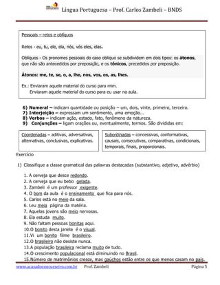Língua Portuguesa – Prof. Carlos Zambeli – BNDS
www.acasadoconcurseiro.com.br Prof. Zambeli Página 5
6) Numeral – indicam quantidade ou posição – um, dois, vinte, primeiro, terceiro.
7) Interjeição – expressam um sentimento, uma emoção...
8) Verbos – indicam ação, estado, fato, fenômeno da natureza.
9) Conjunções – ligam orações ou, eventualmente, termos. São divididas em:
Exercício
1) Classifique a classe gramatical das palavras destacadas (substantivo, adjetivo, advérbio)
1. A cerveja que desce redondo.
2. A cerveja que eu bebo gelada.
3. Zambeli é um professor exigente.
4. O bom da aula é o ensinamento que fica para nós.
5. Carlos está no meio da sala.
6. Leu meia página da matéria.
7. Aquelas jovens são meio nervosas.
8. Ela estuda muito.
9. Não faltam pessoas bonitas aqui.
10.O bonito desta janela é o visual.
11.Vi um bonito filme brasileiro.
12.O brasileiro não desiste nunca.
13.A população brasileira reclama muito de tudo.
14.O crescimento populacional está diminuindo no Brasil.
15.Número de matrimônios cresce, mas gaúchos estão entre os que menos casam no país.
Coordenadas – aditivas, adversativas,
alternativas, conclusivas, explicativas.
Subordinadas – concessivas, conformativas,
causais, consecutivas, comparativas, condicionais,
temporais, finais, proporcionais.
Pessoais – retos e oblíquos
Retos - eu, tu, ele, ela, nós, vós eles, elas.
Oblíquos - Os pronomes pessoais do caso oblíquo se subdividem em dois tipos: os átonos,
que não são antecedidos por preposição, e os tônicos, precedidos por preposição.
Átonos: me, te, se, o, a, lhe, nos, vos, os, as, lhes.
Ex.: Enviaram aquele material do curso para mim.
Enviaram aquele material do curso para eu usar na aula.
 