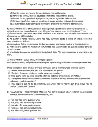 Língua Portuguesa – Prof. Carlos Zambeli – BNDS
www.acasadoconcurseiro.com.br Prof. Zambeli Página 59
a) Quando vemos um menino de rua, afastamo-nos rapidamente.
b) Meninos de família, crianças educadas e honestas, frequentam a escola.
c) Meninos de rua, que vivem à própria sorte, sofrem agressões todos os dias.
d) Meninos, é preferível estar em um abrigo a passar as noites embaixo de marquises.
e) As autoridades, tudo fazem para minimizar o problema dos menores abandonados.
6) (CESGRANRIO-2011 -BNDES) O sinal de dois pontos (:) está sendo empregado como em “...
rabos-de-asno: um emaranhado de ervas felpudas ‘que nascem pelos penedos do mar’ ” em:
a) Os navios mais usados nas expedições marítimas eram as naus: uma evolução das caravelas que
chegaram a ter 600 toneladas.
b) Ao avistar o Monte Pascoal, Cabral não ficou surpreso: desde o século IX falava-se de ilhas
desconhecidas no Atlântico.
c) A armada de Cabral era composta de diversos navios: o rei queria mostrar a riqueza da corte.
d) Pedro Álvares Cabral foi muito bem remunerado pela viagem: sabe-se que ele recebeu cerca de
10 mil cruzados.
e) Um ditado da época do descobrimento do Brasil dizia: “Se queres aprender a orar, faça-te ao
mar”.
7) (CESGRANRIO – 2012) “Hoje, informação é poder.”
No fragmento acima, a vírgula é empregada para separar o adjunto adverbial de tempo deslocado.
Outro exemplo do texto em que a vírgula é utilizada com a mesma função encontra-se em:
a) “nomes e números em profusão, que nos chegam por jornais.”
b) “O estado de nossas células cerebrais, as nossas emoções.”
c) “Para quem, como eu, viaja bastante e tem de trabalhar em aviões ou em hotéis.”
d) “De repente eu me dava conta de como nossa existência é frágil, de como somos governados
pelo acaso e pelo imprevisto.”
e) “meu palpite é que, no dia do Juízo Final, cada um de nós vai inserir o pen drive de sua vida no
Grande Computador Celestial.”
8) (CESGRANRIO – 2012) O trecho “Mas não. Não serve qualquer uma.” pode ter sua pontuação
alterada, sem modificar-lhe o sentido original, em:
a) Mas não: não serve qualquer uma.
b) Mas, não; não, serve qualquer uma.
c) Mas não; não serve, qualquer uma.
d) Mas: não, não. Serve qualquer uma.
e) Mas não – não; serve qualquer uma.
 