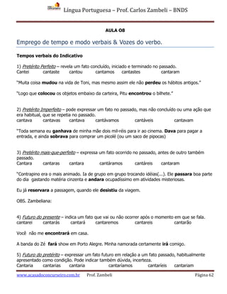 Língua Portuguesa – Prof. Carlos Zambeli – BNDS
www.acasadoconcurseiro.com.br Prof. Zambeli Página 62
AULA O8
Emprego de tempo e modo verbais & Vozes do verbo.
Tempos verbais do Indicativo
1) Pretérito Perfeito – revela um fato concluído, iniciado e terminado no passado.
Cantei cantaste cantou cantamos cantastes cantaram
“Muita coisa mudou na vida de Toni, mas mesmo assim ele não perdeu os hábitos antigos.”
“Logo que colocou os objetos embaixo da carteira, Pitu encontrou o bilhete.”
2) Pretérito Imperfeito – pode expressar um fato no passado, mas não concluído ou uma ação que
era habitual, que se repetia no passado.
cantava cantavas cantava cantávamos cantáveis cantavam
“Toda semana eu ganhava de minha mãe dois mil-réis para ir ao cinema. Dava para pagar a
entrada, e ainda sobrava para comprar um picolé (ou um saco de pipocas)
3) Pretérito mais-que-perfeito – expressa um fato ocorrido no passado, antes de outro também
passado.
Cantara cantaras cantara cantáramos cantáreis cantaram
“Contrapino era o mais animado. Ia de grupo em grupo trocando idéias(...). Ele passara boa parte
do dia gastando matéria cinzenta e andara ocupadíssimo em atividades misteriosas.
Eu já reservara a passagem, quando ele desistiu da viagem.
OBS. Zambeliana:
4) Futuro do presente – indica um fato que vai ou não ocorrer após o momento em que se fala.
cantarei cantarás cantará cantaremos cantareis cantarão
Você não me encontrará em casa.
A banda do Zé fará show em Porto Alegre. Minha namorada certamente irá comigo.
5) Futuro do pretérito – expressar um fato futuro em relação a um fato passado, habitualmente
apresentado como condição. Pode indicar também dúvida, incerteza.
Cantaria cantarias cantaria cantaríamos cantaríeis cantariam
 