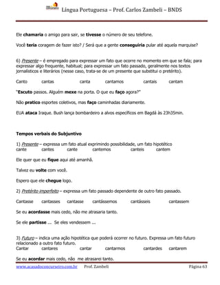 Língua Portuguesa – Prof. Carlos Zambeli – BNDS
www.acasadoconcurseiro.com.br Prof. Zambeli Página 63
Ele chamaria o amigo para sair, se tivesse o número de seu telefone.
Você teria coragem de fazer isto? / Será que a gente conseguiria pular até aquela marquise?
6) Presente – é empregado para expressar um fato que ocorre no momento em que se fala; para
expressar algo frequente, habitual; para expressar um fato passado, geralmente nos textos
jornalísticos e literários (nesse caso, trata-se de um presente que substitui o pretérito).
Canto cantas canta cantamos cantais cantam
“Escuto passos. Alguém mexe na porta. O que eu faço agora?”
Não pratico esportes coletivos, mas faço caminhadas diariamente.
EUA ataca Iraque. Bush lança bombardeiro a alvos específicos em Bagdá às 23h35min.
Tempos verbais do Subjuntivo
1) Presente – expressa um fato atual exprimindo possibilidade, um fato hipotético
cante cantes cante cantemos canteis cantem
Ele quer que eu fique aqui até amanhã.
Talvez eu volte com você.
Espero que ele chegue logo.
2) Pretérito imperfeito – expressa um fato passado dependente de outro fato passado.
Cantasse cantasses cantasse cantássemos cantásseis cantassem
Se eu acordasse mais cedo, não me atrasaria tanto.
Se ele partisse ... Se eles vendessem ...
3) Futuro – indica uma ação hipotética que poderá ocorrer no futuro. Expressa um fato futuro
relacionado a outro fato futuro.
Cantar cantares cantar cantarmos cantardes cantarem
Se eu acordar mais cedo, não me atrasarei tanto.
 