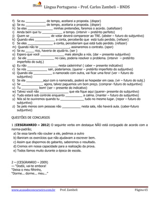 Língua Portuguesa – Prof. Carlos Zambeli – BNDS
www.acasadoconcurseiro.com.br Prof. Zambeli Página 65
f) Se eu ____________ de tempo, aceitarei a proposta. (dispor)
g) Se eu ____________ de tempo, aceitaria a proposta. (dispor)
h) Se elas _______________ minhas pretensões, faremos o acordo. (satisfazer)
i) Ainda bem que tu ____________ a tempo. (intervir – pretérito perfeito)
j) Quem se ____________ de votar deverá comparecer ao TRE. (abster – futuro do subjuntivo)
k) Quando eles ____________ a conta, perceberão que está tudo perdido. (refazer)
l) Se eles _______________ a conta, perceberiam que está tudo perdido. (refazer)
m) Quando não te __________________, assinaremos o contrato. (opor)
n) Se eu _____ rico, haveria de ajudá-lo. (ser )
o) Espero que você ______________ mais atenção a nós. (dar – presente subjuntivo)
p) Se ele ________________ no caso, poderia resolver o problema. (intervir – pretérito
imperfeito do subj.)
q) Eu não __________________ nesta cadeirinha! ( caber – presente indicativo)
r) Se nós ____________ sair, poderíamos. (querer – pretérito imperfeito do subjuntivo)
s) Quando ela ___________ o namorado com outra, vai ficar uma fera! (ver – futuro do
subjuntivo)
t) Se ela __________aqui com o namorado, poderá se hospedar em casa. (vir – futuro do subj.)
u) Se _____________ agora, talvez paguemos um bom preço. (comprar- futuro do subjuntivo)
v) Tu __________ bom! (ser – presente do indicativo)
w) Talvez você não _________________ que ela fique aqui (querer- presente do subjuntivo)
x) Tudo estará sob controle enquanto __________ a calma. (manter – futuro do subjuntivo)
y) Nós só te ouviremos quando tu ______________ tudo no mesmo lugar. (repor – futuro do
subjuntivo)
z) Se pelo menos cem pessoas não ___________ nesta sala, não haverá aula. (caber-futuro
subjuntivo)
QUESTÕES DE CONCURSOS
1 (CESGRANRIO – 2012) O seguinte verbo em destaque NÃO está conjugado de acordo com a
norma-padrão;
a) Se essa tarefa não couber a ele, pedimos a outro
b) Baniram os exercícios que não ajudavam a escrever bem.
c) Assim que dispormos do gabarito, saberemos o resultado.
d) Cremos em nossa capacidade para a realização da prova.
e) Todos líamos muito durante a época de escola.
2 – (CESGRANRIO – 2009)
— “Dodói, vai-te embora!
“Deixa o meu filhinho,
“Dorme... dorme... meu...”
 