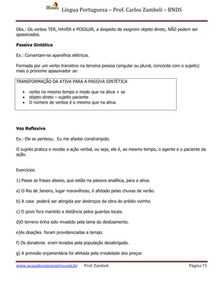 Língua Portuguesa – Prof. Carlos Zambeli – BNDS
www.acasadoconcurseiro.com.br Prof. Zambeli Página 71
Obs.: Os verbos TER, HAVER e POSSUIR, a despeito de exigirem objeto direto, NÃO podem ser
apassivados.
Passiva Sintética
Ex.: Consertam-se aparelhos elétricos.
Formada por um verbo transitivo na terceira pessoa (singular ou plural, concorda com o sujeito)
mais o pronome apassivador se:
TRANSFORMAÇÃO DA ATIVA PARA A PASSIVA SINTÉTICA
 verbo no mesmo tempo e modo que na ativa + se
 objeto direto – sujeito paciente
 O número de verbos é o mesmo que na ativa.
Voz Reflexiva
Ex.: Ele se penteou. Eu me afastei constrangido.
O sujeito pratica e recebe a ação verbal, ou seja, ele é, ao mesmo tempo, o agente e o paciente da
ação.
Exercícios
1) Passe as frases abaixo, que estão na passiva analítica, para a ativa.
a) O Rio de Janeiro, lugar maravilhoso, é afetado pelas chuvas de verão.
b) A casa poderá ser atingida por destroços da obra do prédio vizinho
c) O povo fora mantido a distância pelos guardas locais.
d)O terreno tinha sido invadido pela lama do deslizamento.
e)As doações foram providenciadas a tempo.
f) Os donativos eram levados pela população desabrigada.
g) A previsão orçamentária foi afetada pela irrealidade dos preços
 