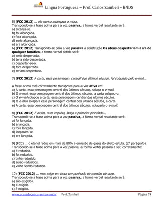 Língua Portuguesa – Prof. Carlos Zambeli – BNDS
www.acasadoconcurseiro.com.br Prof. Zambeli Página 74
5) (FCC 2012) ... ela nunca alcançava a musa.
Transpondo-se a frase acima para a voz passiva, a forma verbal resultante será:
a) alcança-se.
b) foi alcançada.
c) fora alcançada.
d) seria alcançada.
e) era alcançada.
6) (FCC 2012) Transpondo-se para a voz passiva a construção Os ateus despertariam a ira de
qualquer fanático, a forma verbal obtida será:
a) seria despertada.
b) teria sido despertada.
c) despertar-se-á.
d) fora despertada.
e) teriam despertado.
7) (FCC 2012) A carta, essa personagem central dos últimos séculos, foi solapada pelo e-mail...
A frase acima está corretamente transposta para a voz ativa em:
a) A carta, essa personagem central dos últimos séculos, solapa o e-mail.
b) O e-mail, essa personagem central dos últimos séculos, a carta solapou-o.
c) O e-mail solapou a carta, essa personagem central dos últimos séculos.
d) O e-mail solapara essa personagem central dos últimos séculos, a carta.
e) A carta, essa personagem central dos últimos séculos, solaparia o e-mail.
8) (FCC 2012) E assim, num impulso, lança a primeira pincelada...
Transpondo-se a frase acima para a voz passiva, a forma verbal resultante será:
a) foi lançada.
b) é lançada.
c) fora lançada.
d) lançaram-se
e) era lançada.
9) (FCC) ... o etanol reduz em mais de 80% a emissão de gases do efeito estufa. (2° parágrafo)
Transpondo-se a frase acima para a voz passiva, a forma verbal passará a ser, corretamente:
a) é reduzida.
b) foi reduzido.
c) tinha reduzido.
d) serão reduzidos.
e) vinha sendo reduzida.
10) (FCC 2012) ... mas exige em troca um punhado de moedas de ouro.
Transpondo-se a frase acima para a voz passiva, a forma verbal resultante será:
a) são exigidos.
b) é exigida.
c) é exigido.
 