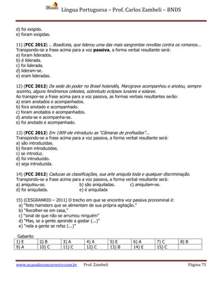 Língua Portuguesa – Prof. Carlos Zambeli – BNDS
www.acasadoconcurseiro.com.br Prof. Zambeli Página 75
d) foi exigido.
e) foram exigidas.
11) (FCC 2012) .. Boadiceia, que liderou uma das mais sangrentas revoltas contra os romanos...
Transpondo-se a frase acima para a voz passiva, a forma verbal resultante será:
a) foram liderados.
b) é liderada.
c) foi liderada.
d) lideram-se.
e) eram lideradas.
12) (FCC 2012) Da sede do poder no Brasil holandês, Marcgrave acompanhou e anotou, sempre
sozinho, alguns fenômenos celestes, sobretudo eclipses lunares e solares.
Ao transpor-se a frase acima para a voz passiva, as formas verbais resultantes serão:
a) eram anotados e acompanhados.
b) fora anotado e acompanhado.
c) foram anotados e acompanhados.
d) anota-se e acompanha-se.
e) foi anotado e acompanhado.
13) (FCC 2012) Em 1909 ele introduziu as “Câmaras de profissões”...
Transpondo-se a frase acima para a voz passiva, a forma verbal resultante será:
a) são introduzidas.
b) foram introduzidas.
c) se introduz.
d) foi introduzido.
e) seja introduzida.
14) (FCC 2012) Caducas as classificações, sua arte aniquila toda e qualquer discriminação.
Transpondo-se a frase acima para a voz passiva, a forma verbal resultante será:
a) aniquilou-se. b) são aniquiladas. c) aniquilam-se.
d) foi aniquilada. e) é aniquilada
15) (CESGRANRIO – 2011) O trecho em que se encontra voz passiva pronominal é:
a) “feito hamsters que se alimentam de sua própria agitação.”
b) “Recolher-se em casa,”
c) “sinal de que não se arrumou ninguém”
d) “Mas, se a gente aprende a gostar (...)”
e) “nela a gente se refaz (...)”
Gabarito
1) E 2) B 3) A 4) A 5) E 6) A 7) C 8) B
9) A 10) C 11) C 12) C 13) B 14) E 15) C
 