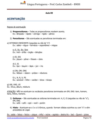 Língua Portuguesa – Prof. Carlos Zambeli – BNDS
www.acasadoconcurseiro.com.br Prof. Zambeli Página 76
Aula 09
ACENTUAÇÃO
Regras de acentuação
1) Proparoxítonas – Todas as proparoxítonas recebem acento.
Ex.: lâmpada – rápido – córrego – rígido – pânico
2) Paroxítonas – São acentuadas as paroxítonas terminadas em:
a) DITONGO CRESCENTE (seguidas ou não de “s”)
Ex.: sábio – régua – farmácia – espontâneo – mágoa
b) Ã, ÃS, ÃO, ÃOS
Ex.: ímã – órfãs – órgão – bênçãos
c) EI, EIS
Ex.: jóquei – pônei – fósseis – úteis
d) I, IS
Ex.: táxi – biquíni – lápis – júri – íris
e) ON, OM, ONS
Ex.: Nélson – rádom – próton – nêutrons
f) L, N, R, X, PS
Ex.: sensível – hífen – caráter – tórax – bíceps
g) UM, UNS, US
Ex.: Ônus, álbum, médiuns
ATENÇÃO: NÃO se acentuam os vocábulos paroxítonos terminados em EM, ENS: item, homem,
itens, hifens, homens.
3) Oxítonas – São acentuadas as oxítonas terminadas em: A, E, O (seguidas ou não de “s”),
EM, ENS.
Ex.: sofá – café – cipó – você – porém
4) Hiato - Acentuam-se o I e o U tônicos, quando formam sílabas sozinhos ou com “s” e vêm
precedidos de vogal.
Ex.: saída – faísca – feiúra – uísque – influí – reúne – egoísta – destruí-lo – baú – Quarai – juízes
 