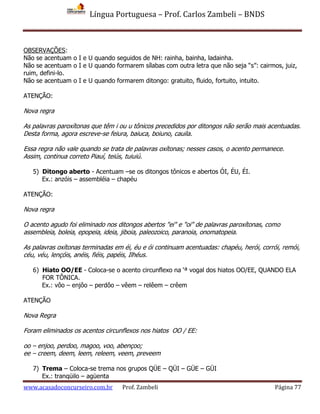 Língua Portuguesa – Prof. Carlos Zambeli – BNDS
www.acasadoconcurseiro.com.br Prof. Zambeli Página 77
OBSERVAÇÕES:
Não se acentuam o I e U quando seguidos de NH: rainha, bainha, ladainha.
Não se acentuam o I e U quando formarem sílabas com outra letra que não seja “s”: cairmos, juiz,
ruim, defini-lo.
Não se acentuam o I e U quando formarem ditongo: gratuito, fluido, fortuito, intuito.
ATENÇÃO:
Nova regra
As palavras paroxítonas que têm i ou u tônicos precedidos por ditongos não serão mais acentuadas.
Desta forma, agora escreve-se feiura, baiuca, boiuno, cauila.
Essa regra não vale quando se trata de palavras oxítonas; nesses casos, o acento permanece.
Assim, continua correto Piauí, teiús, tuiuiú.
5) Ditongo aberto - Acentuam –se os ditongos tônicos e abertos ÓI, ÉU, ÉI.
Ex.: anzóis – assembléia – chapéu
ATENÇÃO:
Nova regra
O acento agudo foi eliminado nos ditongos abertos "ei" e "oi" de palavras paroxítonas, como
assembleia, boleia, epopeia, ideia, jiboia, paleozoico, paranoia, onomatopeia.
As palavras oxítonas terminadas em éi, éu e ói continuam acentuadas: chapéu, herói, corrói, remói,
céu, véu, lençóis, anéis, fiéis, papéis, Ilhéus.
6) Hiato OO/EE - Coloca-se o acento circunflexo na ‘ª vogal dos hiatos OO/EE, QUANDO ELA
FOR TÔNICA.
Ex.: vôo – enjôo – perdôo – vêem – relêem – crêem
ATENÇÃO
Nova Regra
Foram eliminados os acentos circunflexos nos hiatos OO / EE:
oo – enjoo, perdoo, magoo, voo, abençoo;
ee – creem, deem, leem, releem, veem, preveem
7) Trema – Coloca-se trema nos grupos QÜE – QÜI – GÜE – GÜI
Ex.: tranqüilo – agüenta
 