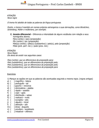 Língua Portuguesa – Prof. Carlos Zambeli – BNDS
www.acasadoconcurseiro.com.br Prof. Zambeli Página 78
ATENÇÃO
Nova regra
O trema foi abolido de todas as palavras da língua portuguesa.
Porém, o trema é mantido em nomes próprios estrangeiros e suas derivações, como Bündchen,
Schönberg, Müller e mülleriano, por exemplo.
8) Acento diferencial – Diferencia a intensidade de alguns vocábulos com relação a seus
homógrafos átonos.
Pára (verbo) / para (preposição)
Pôr (verbo) / por (preposição)
Pélo(a) (verbo) / pêlo(s) (substantivo) / pelo(s), pela (preposição)
Pôde (pret. perf. ind.) / pode (pres. ind.)
ATENÇÂO
Nova Regra
Ele deixa de existir nos seguintes casos:
Para (verbo), que se diferenciava da preposição para;
Pelo (substantivo), que se diferenciava da preposição pelo;
Polo (substantivo), que se diferenciava da preposição polo;
Pera (substantivo), que se diferenciava da preposição pera
Exercícios
1) Marque as opções em que as palavras são acentuadas seguindo a mesma regra. (regras antigas)
a) ( ) magnífico - básica
b) ( ) português - saí
c) ( ) gaúcho – renúncia
d) ( ) eliminatória – platéia
e) ( ) rápido – assédio
f) ( ) cipó – após
g) ( ) distribuído – saísse
h) ( ) realizará – invés
i) ( ) européia – sóis
j) ( ) alguém – túnel
l) ( ) abençôo – pôr
m) ( ) ânsia - aluguéis
n) ( ) prevêem - soubésseis
o) ( ) imbatível – efêmera
 