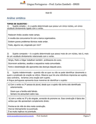 Língua Portuguesa – Prof. Carlos Zambeli – BNDS
www.acasadoconcurseiro.com.br Prof. Zambeli Página 7
Aula 02
Análise sintática
TIPOS DE SUJEITOS -
1) Sujeito simples – é o sujeito determinado que possui um único núcleo, um único
vocábulo diretamente ligado com o verbo.
2) Sujeito composto – é o sujeito determinado que possui mais de um núcleo, isto é, mais
de um vocábulo diretamente relacionado com o verbo.
3) Sujeito indeterminado – quando não se quer ou não se pode identificar claramente a
quem o predicado da oração se refere. Observe que há uma referência imprecisa ao sujeito;
caso contrário, teríamos uma oração sem sujeito.
A língua portuguesa apresenta duas maneiras de identificar o sujeito:
Pastavam lindos cavalos neste campo.
A revolta dos concurseiros foi com a banca organizadora.
Existem graves problemas técnicos neste andar.
Foste, alguma vez, enganado por mim?
Sérgio, Pedro e Edgar trabalham também professores do curso.
Ocorreram acidentes, assaltos e sequestros nesta comunidade.
Fome e desidratação são agravantes das doenças daquele povo.
a) Com o verbo na 3ª pessoa do plural, desde que o sujeito não tenha sido identificado
anteriormente.
Dizem que a família está falindo.
Sempre me perguntam sobre isso.
b) com o verbo na 3ª p do singular, acrescido do pronome se. Essa construção é típica dos
verbos que não apresentam complemento direto:
Precisa-se de mão de obra nesta construção.
Vive-se intensamente na juventude.
É-se muito ingênuo na juventude.
 