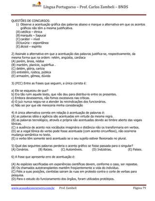 Língua Portuguesa – Prof. Carlos Zambeli – BNDS
www.acasadoconcurseiro.com.br Prof. Zambeli Página 79
QUESTÕES DE CONCURSOS:
1) Observe a acentuação gráfica das palavras abaixo e marque a alternativa em que os acentos
gráficos não têm a mesma justificativa.
(A)católica – étnica
(B)marquês – Sapucaí
(C)caráter – nível
(D)luxúria – espontânea
(E) álcool – espírito
2) Assinale a alternativa em que a acentuação das palavras justifica-se, respectivamente, da
mesma forma que na ordem: retém, angústia, cardíaca
(A) porém, ânsia, nódoa
(B) mantém, planície, supérflua .
(C) detém, glória, carícia
(D) entretém, rústica, pública
(E) armazém, gêmea, dúvida
3) (FCC) Entre as frases que seguem, a única correta é:
a) Ele se esqueceu de que?
b) Era tão ruím aquele texto, que não deu para distribui-lo entre os presentes.
c) Embora devessemos, não fomos excessivos nas críticas.
d) O juíz nunca negou-se a atender às reivindicações dos funcionários.
e) Não sei por que ele mereceria minha consideração
4) A única alternativa correta em relação à acentuação de palavras é:
(A) as palavras idéia e agência são acentuadas em virtude da mesma regra.
(B) as palavras tecnológico, através e própria são acentuadas devido ao timbre aberto das vogais
tônicas.
(C) a ausência de acento nos vocábulos imaginária e distância não os transformaria em verbos.
(D) se a vogal tônica do verbo pode fosse acentuada (com acento circunflexo), não ocorreria
mudança semântica no texto.
(E) o verbo têm somente será acentuado se o seu sujeito estiver flexionado no plural.
5) Qual das seguintes palavras perderia o acento gráfico se fosse passada para o singular?
(A) Cenários. (B) Raízes. (C) Automóveis. (D) Indústrias. (E) Países.
6) A frase que apresenta erro de acentuação é:
(A) As espécies sacrificadas em experiências científicas devem, conforme o caso, ser repostas.
(B) Os chamados autotransplantes mantêm freqüentemente a vida do indivíduo.
(C) Fiéis a suas posições, cientistas sairam às ruas em protesto contra o corte de verbas para
pesquisa.
(D) Para o estudo do funcionamento dos órgãos, foram utilizados protótipos.
 