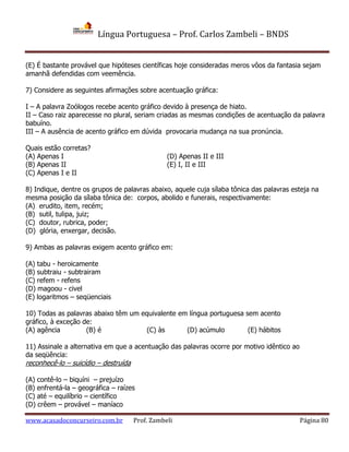 Língua Portuguesa – Prof. Carlos Zambeli – BNDS
www.acasadoconcurseiro.com.br Prof. Zambeli Página 80
(E) É bastante provável que hipóteses científicas hoje consideradas meros vôos da fantasia sejam
amanhã defendidas com veemência.
7) Considere as seguintes afirmações sobre acentuação gráfica:
I – A palavra Zoólogos recebe acento gráfico devido à presença de hiato.
II – Caso raiz aparecesse no plural, seriam criadas as mesmas condições de acentuação da palavra
babuíno.
III – A ausência de acento gráfico em dúvida provocaria mudança na sua pronúncia.
Quais estão corretas?
(A) Apenas I (D) Apenas II e III
(B) Apenas II (E) I, II e III
(C) Apenas I e II
8) Indique, dentre os grupos de palavras abaixo, aquele cuja sílaba tônica das palavras esteja na
mesma posição da sílaba tônica de: corpos, abolido e funerais, respectivamente:
(A) erudito, item, recém;
(B) sutil, tulipa, juiz;
(C) doutor, rubrica, poder;
(D) glória, enxergar, decisão.
9) Ambas as palavras exigem acento gráfico em:
(A) tabu - heroicamente
(B) subtraiu - subtrairam
(C) refem - refens
(D) magoou - civel
(E) logaritmos – seqüenciais
10) Todas as palavras abaixo têm um equivalente em língua portuguesa sem acento
gráfico, à exceção de:
(A) agência (B) é (C) às (D) acúmulo (E) hábitos
11) Assinale a alternativa em que a acentuação das palavras ocorre por motivo idêntico ao
da seqüência:
reconhecê-lo – suicídio – destruída
(A) contê-lo – biquíni – prejuízo
(B) enfrentá-la – geográfica – raízes
(C) até – equilíbrio – científico
(D) crêem – provável – maníaco
 