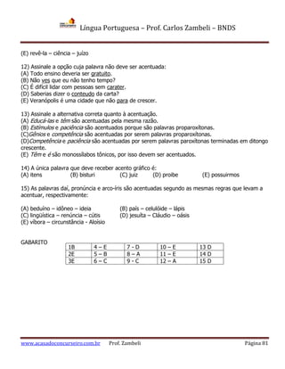 Língua Portuguesa – Prof. Carlos Zambeli – BNDS
www.acasadoconcurseiro.com.br Prof. Zambeli Página 81
(E) revê-la – ciência – juízo
12) Assinale a opção cuja palavra não deve ser acentuada:
(A) Todo ensino deveria ser gratuito.
(B) Não ves que eu não tenho tempo?
(C) É difícil lidar com pessoas sem carater.
(D) Saberias dizer o conteudo da carta?
(E) Veranópolis é uma cidade que não para de crescer.
13) Assinale a alternativa correta quanto à acentuação.
(A) Educá-las e têm são acentuadas pela mesma razão.
(B) Estímulos e paciência são acentuados porque são palavras proparoxítonas.
(C)Gênios e competência são acentuadas por serem palavras proparoxítonas.
(D)Competência e paciência são acentuadas por serem palavras paroxítonas terminadas em ditongo
crescente.
(E) Têm e é são monossílabos tônicos, por isso devem ser acentuados.
14) A única palavra que deve receber acento gráfico é:
(A) itens (B) bisturi (C) juiz (D) proibe (E) possuirmos
15) As palavras daí, pronúncia e arco-íris são acentuadas segundo as mesmas regras que levam a
acentuar, respectivamente:
(A) beduíno – idôneo – ideia (B) país – celulóide – lápis
(C) lingüística – renúncia – cútis (D) jesuíta – Cláudio – oásis
(E) víbora – circunstância - Aloísio
GABARITO
1B 4 – E 7 - D 10 – E 13 D
2E 5 – B 8 – A 11 – E 14 D
3E 6 – C 9 - C 12 – A 15 D
 