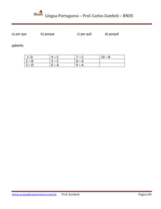 Língua Portuguesa – Prof. Carlos Zambeli – BNDS
www.acasadoconcurseiro.com.br Prof. Zambeli Página 86
a) por que b) porque c) por quê d) porquê
gabarito
1- D 4 – C 7 – C 10 – B
2 – B 5 – C 8 – A
3 – D 6 – A 9 – A
 