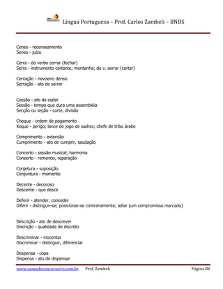 Língua Portuguesa – Prof. Carlos Zambeli – BNDS
www.acasadoconcurseiro.com.br Prof. Zambeli Página 88
Censo - recenseamento
Senso - juízo
Cerra - do verbo cerrar (fechar)
Serra - instrumento cortante; montanha; do v. serrar (cortar)
Cerração - nevoeiro denso
Serração - ato de serrar
Cessão - ato de ceder
Sessão - tempo que dura uma assembléia
Secção ou seção - corte, divisão
Cheque - ordem de pagamento
Xeque - perigo; lance de jogo de xadrez; chefe de tribo árabe
Comprimento - extensão
Cumprimento - ato de cumprir, saudação
Concerto - sessão musical; harmonia
Conserto - remendo, reparação
Conjetura - suposição
Conjuntura - momento
Decente - decoroso
Descente - que desce
Deferir - atender, conceder
Diferir - distinguir-se; posicionar-se contrariamente; adiar (um compromisso marcado)
Descrição - ato de descrever
Discrição - qualidade de discreto
Descriminar - inocentar
Discriminar - distinguir, diferenciar
Despensa - copa
Dispensa - ato de dispensar
 