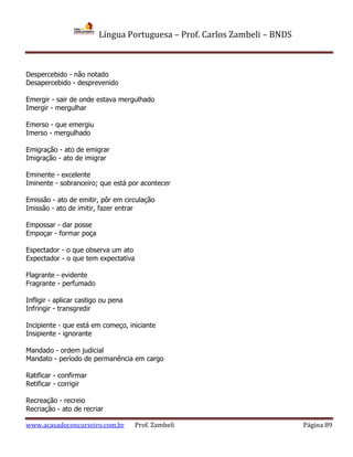 Língua Portuguesa – Prof. Carlos Zambeli – BNDS
www.acasadoconcurseiro.com.br Prof. Zambeli Página 89
Despercebido - não notado
Desapercebido - desprevenido
Emergir - sair de onde estava mergulhado
Imergir - mergulhar
Emerso - que emergiu
Imerso - mergulhado
Emigração - ato de emigrar
Imigração - ato de imigrar
Eminente - excelente
Iminente - sobranceiro; que está por acontecer
Emissão - ato de emitir, pôr em circulação
Imissão - ato de imitir, fazer entrar
Empossar - dar posse
Empoçar - formar poça
Espectador - o que observa um ato
Expectador - o que tem expectativa
Flagrante - evidente
Fragrante - perfumado
Infligir - aplicar castigo ou pena
Infringir - transgredir
Incipiente - que está em começo, iniciante
Insipiente - ignorante
Mandado - ordem judicial
Mandato - período de permanência em cargo
Ratificar - confirmar
Retificar - corrigir
Recreação - recreio
Recriação - ato de recriar
 