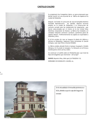 CASTILLO CALERO
e
pag.
Su propietario fue Evangelista Calero, un gran empresario que
decide invertir en una sucursal de su fábrica de zapatos en la
ciudad de Riobamba
Después de fundar el 23 de junio de 1923 la Compañía Anónima
Sociedad Manufacturera de Calzado, adquirió terrenos
amplios en la ciudad de Riobamba, y su construcción de
cemento armado para las instalaciones de maquinarias , que
fueron seleccionadas por el mismo en la Cia. United Shoe
Machiney Corporation de Boston. La fábrica fue instalada y el
complejo industrial comenzó a producir, quinientos pares de
zapatos diarios”. Preferentemente los zapatos se exportaban a
Colombia y Perú.
El 28 de octubre de 1924 se inaugura la planta de talleres y
oficinas en Riobamba y aparecen como accionistas N. Garzón
Enríquez, Juan José Pinto y Vicente Peñafiel.
La fábrica estaba ubicada frente al parque Guayaquil y Estadio
Olímpico, En El predio la Georgina. Y el Almacén en la Primera
Constituyente entre Larrea y Colon.
Se construyó el castillo calero en Riobamba para que vivan las
hijas de Evangelista que retornaron de Europa”.
FUENTE: Bayardo Ulloa., Blob spot (LA TRAGEDIA Y EL
DERRUMBE DE EVANGELISTA CALERO, en,
http://bayardoulloae.blogspot.com/?view=classic
En la Actualidad el inmueble pertenece a
IESS,debido a que la caja del Seguro la
remató