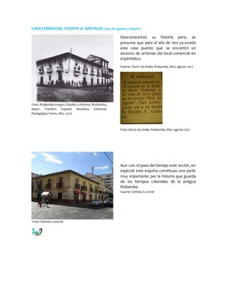 CASA COMERCIAL VICENTE A. COSTALES (diez de agosto y España)
Foto: Riobamba Imagen, Palabra, e Historia Riobamba,
Autor: Franklin Cepeda Astudillo, Editorial:
Pedagógica Freire, Año. 2012
Desconocemos su historia pero, se
presume que para el año de 1917 ya existía
esta casa puesto que se encontró un
anuncio de arriendo del local comercial en
el periódico.
Fuente: Diario los Andes Riobamba, Año: agosto 1917
Foto: Diario los Andes Riobamba, Año: agosto 1917
Foto: Esthela Coronel
Aun con el paso del tiempo este sector, en
especial esta esquina constituye una parte
muy importante por la historia que guarda
de los tiempos coloniales de la antigua
Riobamba.
Fuente: Esthela Coronel