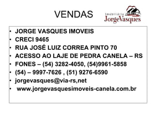 VENDAS JORGE VASQUES IMOVEIS CRECI 9465 RUA JOSÉ LUIZ CORREA PINTO 70 ACESSO AO LAJE DE PEDRA CANELA – RS FONES – (54) 3282-4050, (54)9961-5858 (54) – 9997-7626 , (51) 9276-6590 jorgevasques@via-rs,net www.jorgevasquesimoveis-canela.com.br 