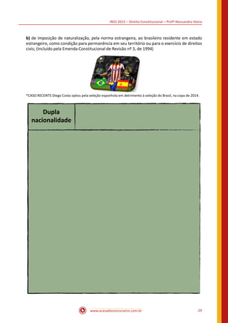 INSS 2015 – Direito Constitucional – Profª Alessandra Vieira
www.acasadoconcurseiro.com.br 29
b) de imposição de naturalização, pela norma estrangeira, ao brasileiro residente em estado
estrangeiro, como condição para permanência em seu território ou para o exercício de direitos
civis; (Incluído pela Emenda Constitucional de Revisão nº 3, de 1994)
 
*CASO RECENTE:Diego Costa optou pela seleção espanhola em detrimento à seleção do Brasil, na copa de 2014.
Dupla
nacionalidade
 