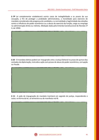 INSS 2015 – Direito Constitucional – Profª Alessandra Vieira
www.acasadoconcurseiro.com.br 45
§ 9º Lei complementar estabelecerá outros casos de inelegibilidade e os prazos de sua
cessação, a fim de proteger a probidade administrativa, a moralidade para exercício de
mandato considerada vida pregressa do candidato, e a normalidade e legitimidade das eleições
contra a influência do poder econômico ou o abuso do exercício de função, cargo ou emprego
na administração direta ou indireta. (Redação dada pela Emenda Constitucional de Revisão nº
4, de 1994)
§ 10 - O mandato eletivo poderá ser impugnado ante a Justiça Eleitoral no prazo de quinze dias
contados da diplomação, instruída a ação com provas de abuso do poder econômico, corrupção
ou fraude.
§ 11 - A ação de impugnação de mandato tramitará em segredo de justiça, respondendo o
autor, na forma da lei, se temerária ou de manifesta má-fé.
 