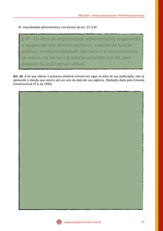 INSS 2015 – Direito Constitucional – Profª Alessandra Vieira
www.acasadoconcurseiro.com.br 47
V - improbidade administrativa, nos termos do art. 37, § 4º.
§ 4º - Os atos de improbidade administrativa importarão
a suspensão dos direitos políticos, a perda da função
pública, a indisponibilidade dos bens e o ressarcimento
ao erário, na forma e gradação previstas em lei, sem
prejuízo da ação penal cabível.
Art. 16. A lei que alterar o processo eleitoral entrará em vigor na data de sua publicação, não se
aplicando à eleição que ocorra até um ano da data de sua vigência. (Redação dada pela Emenda
Constitucional nº 4, de 1993).
 