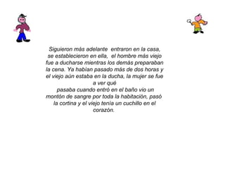 Siguieron más adelante  entraron en la casa, se establecieron en ella,  el hombre más viejo fue a ducharse mientras los demás preparaban la cena. Ya habían pasado más de dos horas y el viejo aún estaba en la ducha, la mujer se fue a ver qué pasaba cuando entró en el baño vio un montón de sangre por toda la habitación, pasó  la cortina y el viejo tenía un cuchillo en el corazón.   