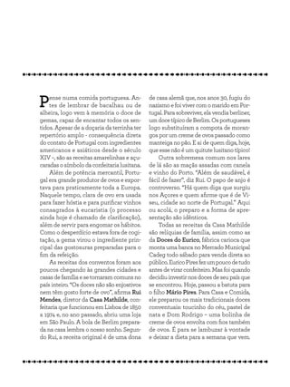 Pense numa comida portuguesa. An-
tes de lembrar de bacalhau ou de
alheira, logo vem à memória o doce de
gemas, capaz de encantar todos os sen-
tidos. Apesar de a doçaria da terrinha ter
repertório amplo - consequência direta
do contato de Portugal com ingredientes
americanos e asiáticos desde o século
XIV −, são as receitas amarelinhas e açu-
caradasosímbolodaconfeitarialusitana.
Além de potência mercantil, Portu-
gal era grande produtor de ovos e expor-
tava para praticamente toda a Europa.
Naquele tempo, clara de ovo era usada
para fazer hóstia e para purificar vinhos
consagrados à eucaristia (o processo
ainda hoje é chamado de clarificação),
além de servir para engomar os hábitos.
Como o desperdício estava fora de cogi-
tação, a gema virou o ingrediente prin-
cipal das gostosuras preparadas para o
fim da refeição.
As receitas dos conventos foram aos
poucos chegando às grandes cidades e
casasdefamíliaesetornaramcomunsno
país inteiro. “Os doces não são enjoativos
nem têm gosto forte de ovo”, afirma Rui
Mendes, diretor da Casa Mathilde, con-
feitaria que funcionou em Lisboa de 1850
a 1974 e, no ano passado, abriu uma loja
em São Paulo. A bola de Berlim prepara-
da na casa lembra o nosso sonho. Segun-
do Rui, a receita original é de uma dona
de casa alemã que, nos anos 30, fugiu do
nazismo e foi viver com o marido em Por-
tugal. Para sobreviver, ela vendia berliner,
umdocetípicodeBerlim.Osportugueses
logo substituíram a compota de moran-
gos por um creme de ovos passado como
manteiga no pão. E ai de quem diga, hoje,
que esse não é um quitute lusitano típico!
Outra sobremesa comum nos lares
de lá são as maçãs assadas com canela
e vinho do Porto. “Além de saudável, é
fácil de fazer”, diz Rui. O papo de anjo é
controverso. “Há quem diga que surgiu
nos Açores e quem afirme que é de Vi-
seu, cidade ao norte de Portugal.” Aqui
ou acolá, o preparo e a forma de apre-
sentação são idênticos.
Todas as receitas da Casa Mathilde
são relíquias de família, assim como as
da Doces do Eurico, fábrica carioca que
monta uma banca no Mercado Municipal
Cadeg todo sábado para venda direta ao
público.EuricoPiresfezumpoucodetudo
antes de virar confeiteiro. Mas foi quando
decidiuinvestirnosdocesdeseupaísque
se encontrou. Hoje, passou a batuta para
o filho Mário Pires. Para Casa e Comida,
ele preparou os mais tradicionais doces
conventuais: toucinho do céu, pastel de
nata e Dom Rodrigo – uma bolinha de
creme de ovos envolta com fios também
de ovos. É para se lambuzar à vontade
e deixar a dieta para a semana que vem.
 