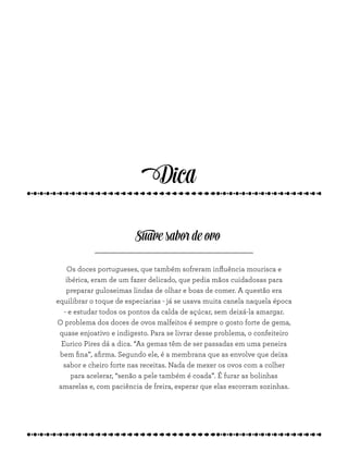 Os doces portugueses, que também sofreram influência mourisca e
ibérica, eram de um fazer delicado, que pedia mãos cuidadosas para
preparar guloseimas lindas de olhar e boas de comer. A questão era
equilibrar o toque de especiarias - já se usava muita canela naquela época
- e estudar todos os pontos da calda de açúcar, sem deixá-la amargar.
O problema dos doces de ovos malfeitos é sempre o gosto forte de gema,
quase enjoativo e indigesto. Para se livrar desse problema, o confeiteiro
Eurico Pires dá a dica. “As gemas têm de ser passadas em uma peneira
bem fina”, afirma. Segundo ele, é a membrana que as envolve que deixa
sabor e cheiro forte nas receitas. Nada de mexer os ovos com a colher
para acelerar, “senão a pele também é coada”. É furar as bolinhas
amarelas e, com paciência de freira, esperar que elas escorram sozinhas.
Suave sabor de ovo
Dica
 