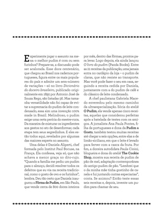Experimente jogar o assunto na me-
sa: o melhor pudim é com ou sem
furinhos? Prepare-se, a discussão pode
ser acalorada. Esse doce centenário,
que chegou ao Brasil nos cadernos por-
tugueses, figura entre os mais popula-
res do país e admite um sem-número
de variações – só no livro Dicionário
do doceiro brasileiro, publicado origi-
nalmente em 1892 por Antonio José de
Souza Rego, são listadas 56. Mas tama-
nha versatilidade não foi capaz de evi-
tar a supremacia do pudim de leite con-
densado, essa sim uma invenção 100%
made in Brazil. Melindroso, o pudim
exige uma certa perícia do mestre-cuca.
Da maneira de misturar os ingredientes
aos gestos no ato de desenformar, cada
etapa tem seus segredinhos. E eles es-
tão todos aqui, revelados por algumas
das maiores experts no assunto.
Uma delas é Daniela Aliperti, chef
formada pelo Institut Paul Bocuse, na
França. Ela confessa, veja só, que não
achava a menor graça no dito-cujo.
“Quando a família me pediu um pudim
para o almoço, decidi resolver todos os
defeitos que eu via na receita tradicio-
nal, como o gosto de ovo e os furinhos”,
lembra. Deu tão certo que Daniela inau-
gurou a Fôrma de Pudim, em São Paulo,
que vende cerca de 800 doces inteiros
por mês, dentro das fôrmas, prontos pa-
ra levar. Logo depois, ela ainda lançou
O livro do pudim (Panda Books). Entre
as 21 receitas da publicação, uma jamais
entra no cardápio da loja – o pudim de
claras, que não resiste ao transporte.
Mas você pode fazer o seu em casa, se-
guindo a receita cedida por Daniela,
juntamente com a do pudim de café e
do clássico de leite condensado.
A chef paulistana Gabriela Mace-
do enveredou pelo mesmo caminho
da ultraespecialização. Sócia do ateliê
O Pudim, ela vende apenas cinco recei-
tas, aquelas que considerou perfeitas
após a batelada de testes com os ami-
gos. A jornalista Ana Paula Pontes, fi-
lha de portugueses e dona da Pudim a
Gosto, também testou muitas receitas
até chegar a seis opções, entre elas a de
limão-siciliano, em que o leite é levado
para ferver com a casca da fruta. Por
fim, a doceira autodidata Paula Cinini,
blogueira e dona do ateliê The Cookie
Shop, mostra sua receita de pudim de
pão de mel, adaptação contemporânea
do antigo pudim de pão. “Lembrei que
o da minha mãe tinha gostinho de ca-
nela e fui juntando outras especiarias”,
conta. Se animou? Então teste essas
seis receitas e, depois, invente um pu-
dim para chamar de seu.
 