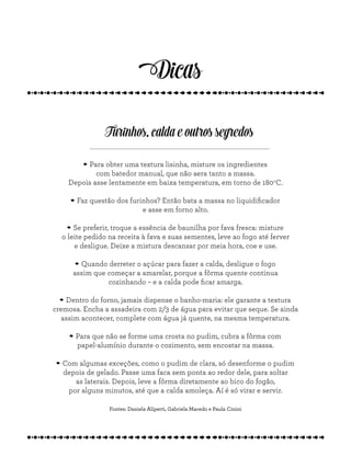 Dicas
Furinhos, calda e outros segredos
.Para obter uma textura lisinha, misture os ingredientes
com batedor manual, que não aera tanto a massa.
Depois asse lentamente em baixa temperatura, em torno de 180o
C.
.Faz questão dos furinhos? Então bata a massa no liquidificador
e asse em forno alto.
.Se preferir, troque a essência de baunilha por fava fresca: misture
o leite pedido na receita à fava e suas sementes, leve ao fogo até ferver
e desligue. Deixe a mistura descansar por meia hora, coe e use.
.Quando derreter o açúcar para fazer a calda, desligue o fogo
assim que começar a amarelar, porque a fôrma quente continua
cozinhando – e a calda pode ficar amarga.
.Dentro do forno, jamais dispense o banho-maria: ele garante a textura
cremosa. Encha a assadeira com 2/3 de água para evitar que seque. Se ainda
assim acontecer, complete com água já quente, na mesma temperatura.
.Para que não se forme uma crosta no pudim, cubra a fôrma com
papel-alumínio durante o cozimento, sem encostar na massa.
.Com algumas exceções, como o pudim de clara, só desenforme o pudim
depois de gelado. Passe uma faca sem ponta ao redor dele, para soltar
as laterais. Depois, leve a fôrma diretamente ao bico do fogão,
por alguns minutos, até que a calda amoleça. Aí é só virar e servir.
Fontes: Daniela Aliperti, Gabriela Macedo e Paula Cinini
 